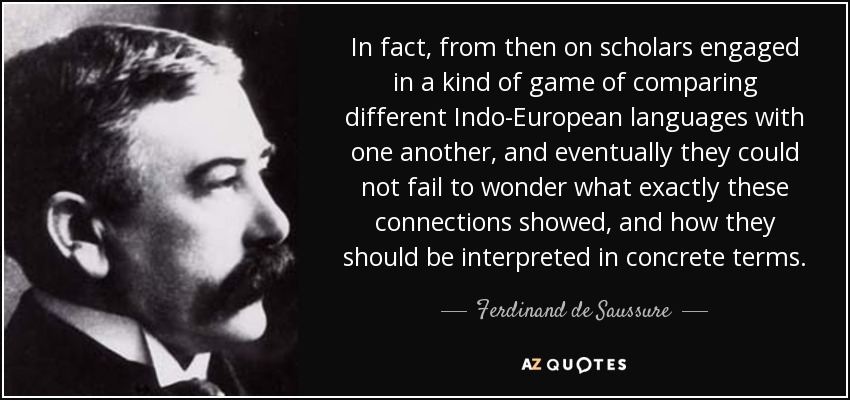 In fact, from then on scholars engaged in a kind of game of comparing different Indo-European languages with one another, and eventually they could not fail to wonder what exactly these connections showed, and how they should be interpreted in concrete terms. - Ferdinand de Saussure