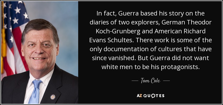 In fact, Guerra based his story on the diaries of two explorers, German Theodor Koch-Grunberg and American Richard Evans Schultes. There work is some of the only documentation of cultures that have since vanished. But Guerra did not want white men to be his protagonists. - Tom Cole