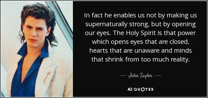 In fact he enables us not by making us supernaturally strong, but by opening our eyes. The Holy Spirit is that power which opens eyes that are closed, hearts that are unaware and minds that shrink from too much reality. - John Taylor
