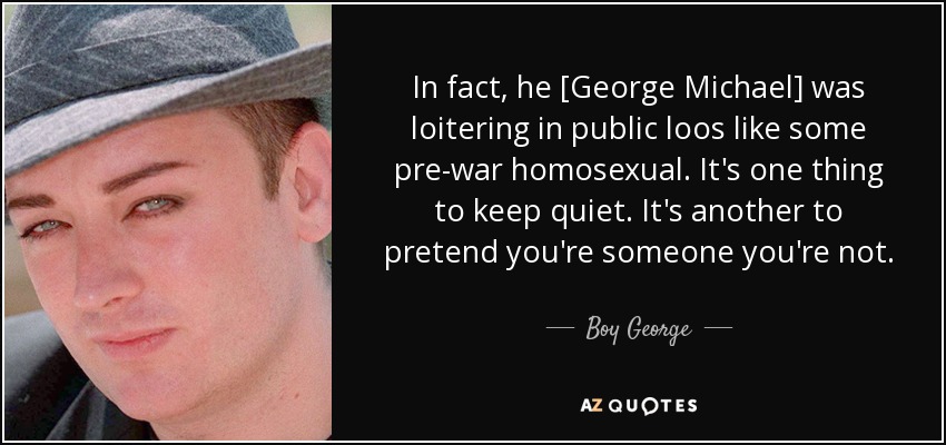 In fact, he [George Michael] was loitering in public loos like some pre-war homosexual. It's one thing to keep quiet. It's another to pretend you're someone you're not. - Boy George