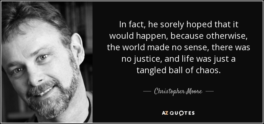 In fact, he sorely hoped that it would happen, because otherwise, the world made no sense, there was no justice, and life was just a tangled ball of chaos. - Christopher Moore