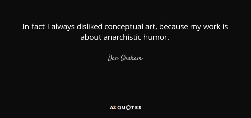 In fact I always disliked conceptual art, because my work is about anarchistic humor. - Dan Graham