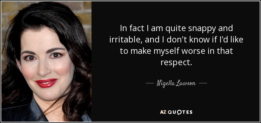 In fact I am quite snappy and irritable, and I don't know if I'd like to make myself worse in that respect. - Nigella Lawson