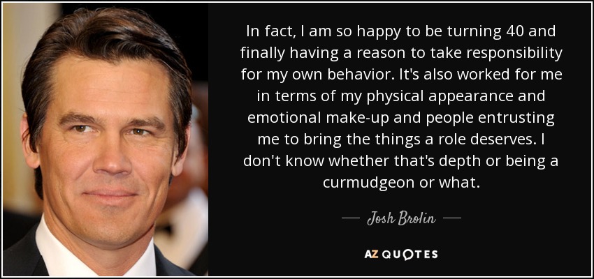 In fact, I am so happy to be turning 40 and finally having a reason to take responsibility for my own behavior. It's also worked for me in terms of my physical appearance and emotional make-up and people entrusting me to bring the things a role deserves. I don't know whether that's depth or being a curmudgeon or what. - Josh Brolin