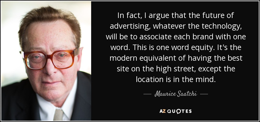 In fact, I argue that the future of advertising, whatever the technology, will be to associate each brand with one word. This is one word equity. It's the modern equivalent of having the best site on the high street, except the location is in the mind. - Maurice Saatchi