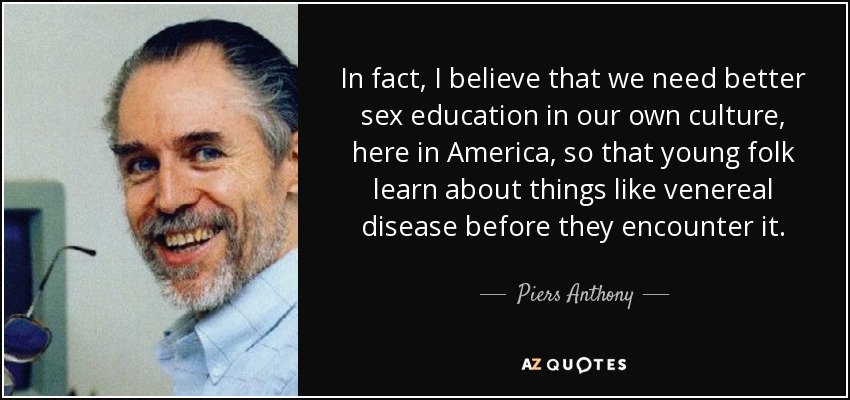 In fact, I believe that we need better sex education in our own culture, here in America, so that young folk learn about things like venereal disease before they encounter it. - Piers Anthony