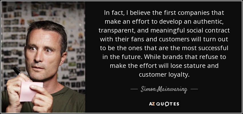 In fact, I believe the first companies that make an effort to develop an authentic, transparent, and meaningful social contract with their fans and customers will turn out to be the ones that are the most successful in the future. While brands that refuse to make the effort will lose stature and customer loyalty. - Simon Mainwaring