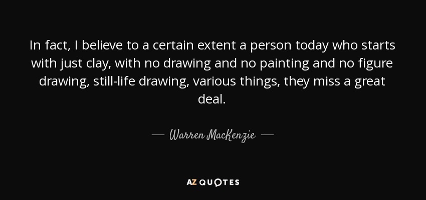 In fact, I believe to a certain extent a person today who starts with just clay, with no drawing and no painting and no figure drawing, still-life drawing, various things, they miss a great deal. - Warren MacKenzie