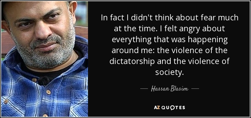 In fact I didn't think about fear much at the time. I felt angry about everything that was happening around me: the violence of the dictatorship and the violence of society. - Hassan Blasim
