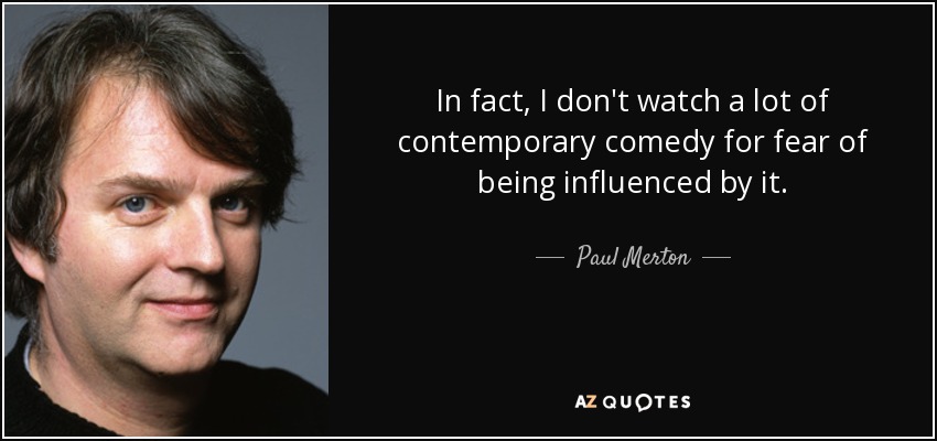 In fact, I don't watch a lot of contemporary comedy for fear of being influenced by it. - Paul Merton