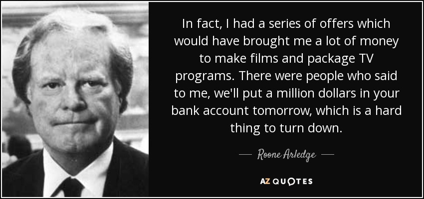 In fact, I had a series of offers which would have brought me a lot of money to make films and package TV programs. There were people who said to me, we'll put a million dollars in your bank account tomorrow, which is a hard thing to turn down. - Roone Arledge