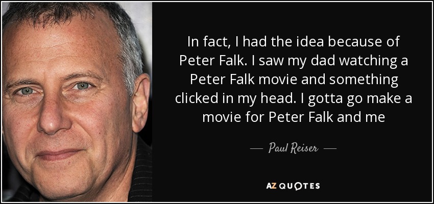 In fact, I had the idea because of Peter Falk. I saw my dad watching a Peter Falk movie and something clicked in my head. I gotta go make a movie for Peter Falk and me - Paul Reiser