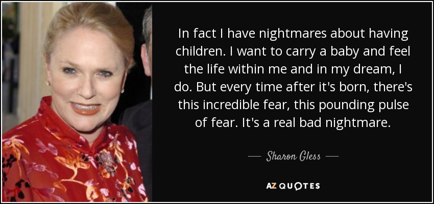 In fact I have nightmares about having children. I want to carry a baby and feel the life within me and in my dream, I do. But every time after it's born, there's this incredible fear, this pounding pulse of fear. It's a real bad nightmare. - Sharon Gless