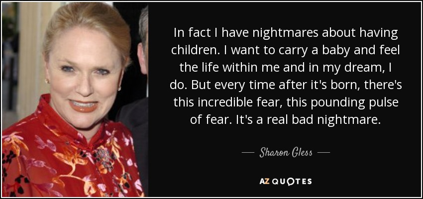 In fact I have nightmares about having children. I want to carry a baby and feel the life within me and in my dream, I do. But every time after it's born, there's this incredible fear, this pounding pulse of fear. It's a real bad nightmare. - Sharon Gless