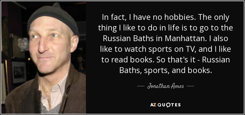 In fact, I have no hobbies. The only thing I like to do in life is to go to the Russian Baths in Manhattan. I also like to watch sports on TV, and I like to read books. So that's it - Russian Baths, sports, and books. - Jonathan Ames