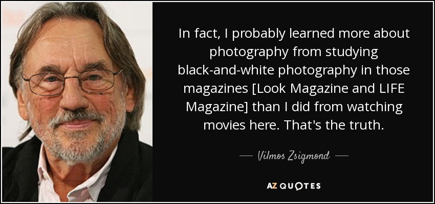 In fact, I probably learned more about photography from studying black-and-white photography in those magazines [Look Magazine and LIFE Magazine] than I did from watching movies here. That's the truth. - Vilmos Zsigmond
