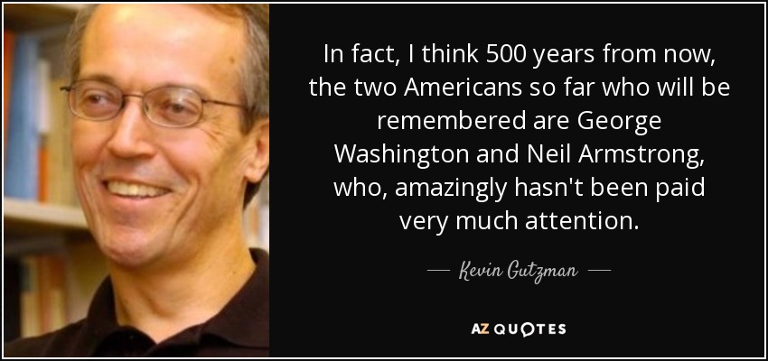 In fact, I think 500 years from now, the two Americans so far who will be remembered are George Washington and Neil Armstrong, who, amazingly hasn't been paid very much attention. - Kevin Gutzman