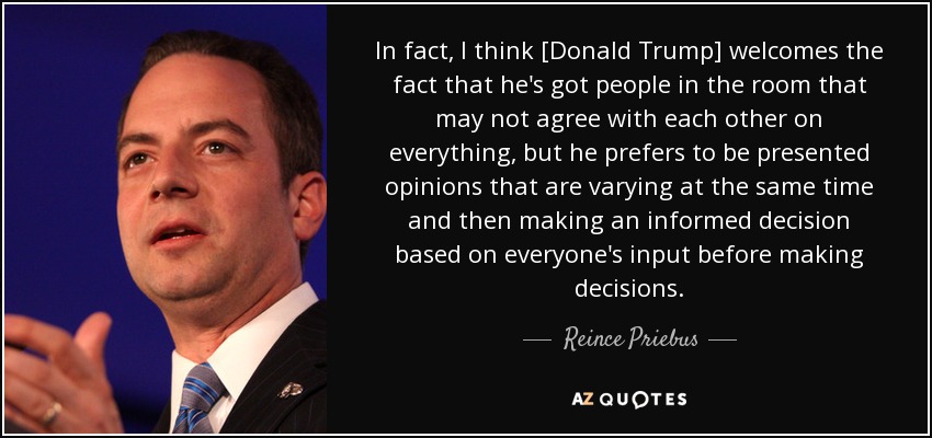 In fact, I think [Donald Trump] welcomes the fact that he's got people in the room that may not agree with each other on everything, but he prefers to be presented opinions that are varying at the same time and then making an informed decision based on everyone's input before making decisions. - Reince Priebus