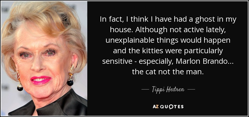 In fact, I think I have had a ghost in my house. Although not active lately, unexplainable things would happen and the kitties were particularly sensitive - especially, Marlon Brando... the cat not the man. - Tippi Hedren