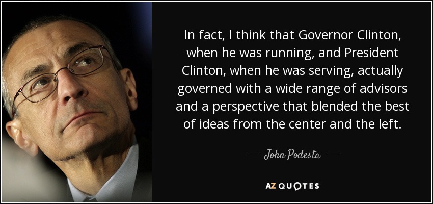 In fact, I think that Governor Clinton, when he was running, and President Clinton, when he was serving, actually governed with a wide range of advisors and a perspective that blended the best of ideas from the center and the left. - John Podesta