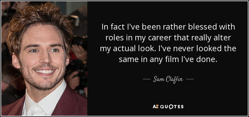 In fact I've been rather blessed with roles in my career that really alter my actual look. I've never looked the same in any film I've done. - Sam Claflin