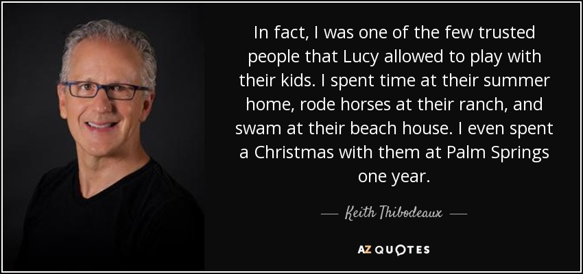 In fact, I was one of the few trusted people that Lucy allowed to play with their kids. I spent time at their summer home, rode horses at their ranch, and swam at their beach house. I even spent a Christmas with them at Palm Springs one year. - Keith Thibodeaux