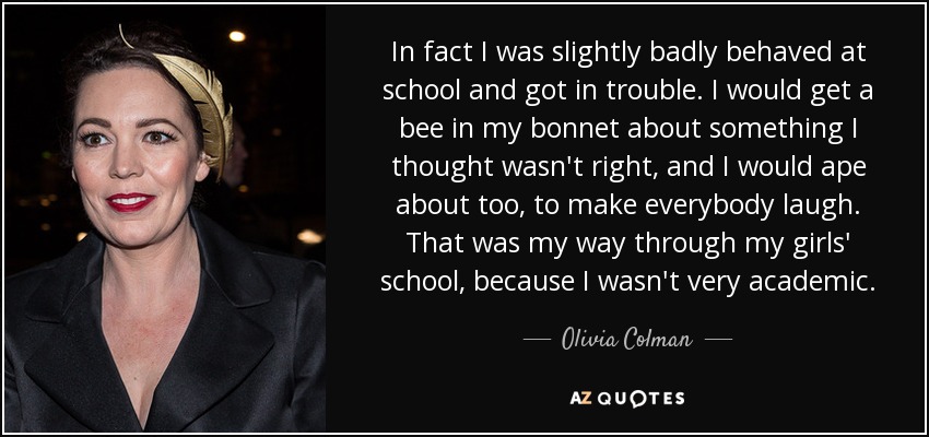 In fact I was slightly badly behaved at school and got in trouble. I would get a bee in my bonnet about something I thought wasn't right, and I would ape about too, to make everybody laugh. That was my way through my girls' school, because I wasn't very academic. - Olivia Colman