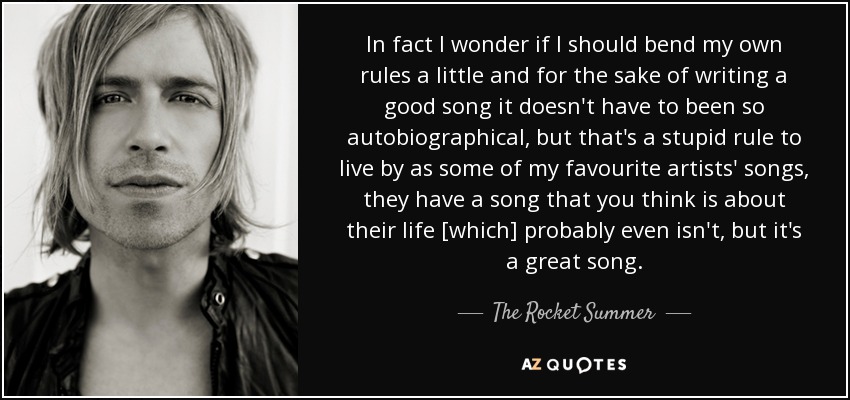 In fact I wonder if I should bend my own rules a little and for the sake of writing a good song it doesn't have to been so autobiographical, but that's a stupid rule to live by as some of my favourite artists' songs, they have a song that you think is about their life [which] probably even isn't, but it's a great song. - The Rocket Summer