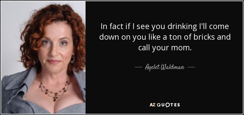 In fact if I see you drinking I'll come down on you like a ton of bricks and call your mom. - Ayelet Waldman