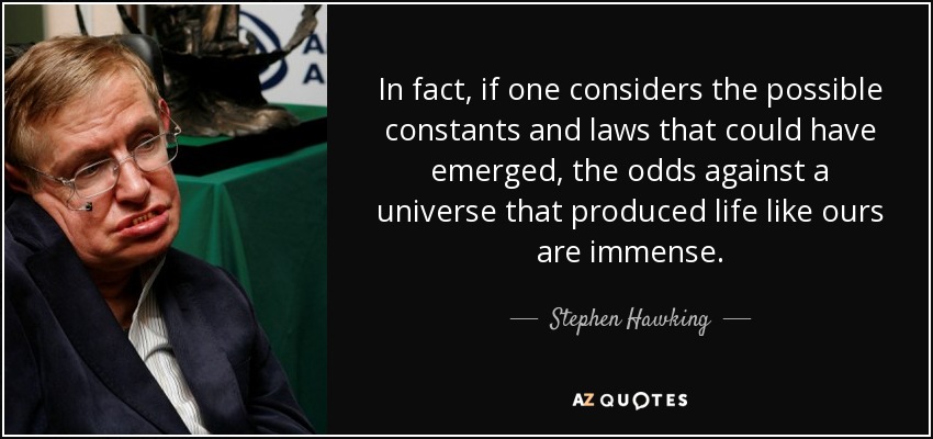 In fact, if one considers the possible constants and laws that could have emerged, the odds against a universe that produced life like ours are immense. - Stephen Hawking