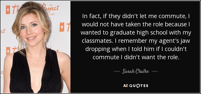 In fact, if they didn't let me commute, I would not have taken the role because I wanted to graduate high school with my classmates. I remember my agent's jaw dropping when I told him if I couldn't commute I didn't want the role. - Sarah Chalke