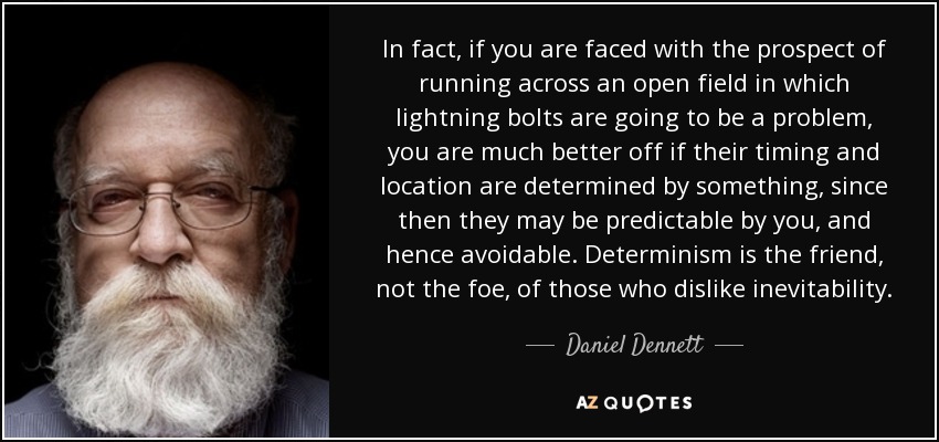 In fact, if you are faced with the prospect of running across an open field in which lightning bolts are going to be a problem, you are much better off if their timing and location are determined by something, since then they may be predictable by you, and hence avoidable. Determinism is the friend, not the foe, of those who dislike inevitability. - Daniel Dennett