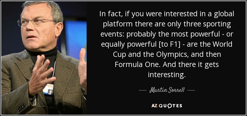 In fact, if you were interested in a global platform there are only three sporting events: probably the most powerful - or equally powerful [to F1] - are the World Cup and the Olympics, and then Formula One. And there it gets interesting. - Martin Sorrell