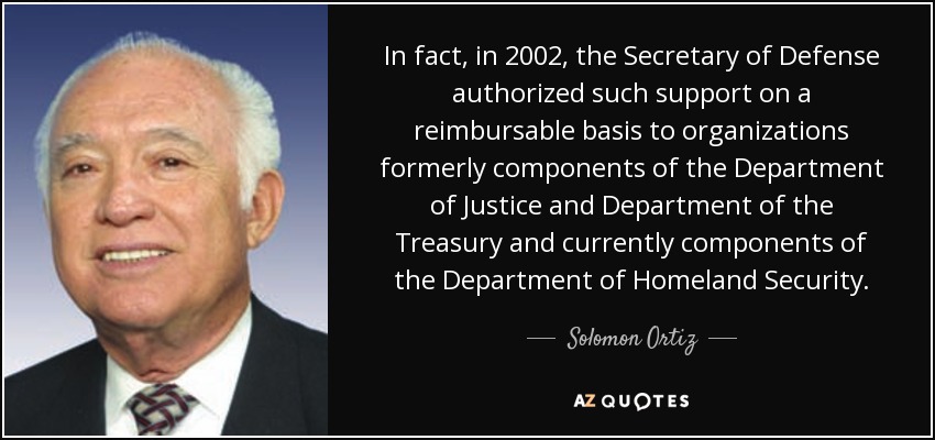 In fact, in 2002, the Secretary of Defense authorized such support on a reimbursable basis to organizations formerly components of the Department of Justice and Department of the Treasury and currently components of the Department of Homeland Security. - Solomon Ortiz