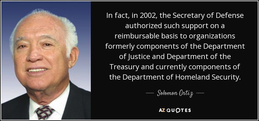 In fact, in 2002, the Secretary of Defense authorized such support on a reimbursable basis to organizations formerly components of the Department of Justice and Department of the Treasury and currently components of the Department of Homeland Security. - Solomon Ortiz