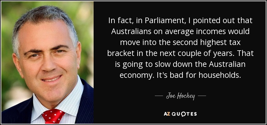 In fact, in Parliament, I pointed out that Australians on average incomes would move into the second highest tax bracket in the next couple of years. That is going to slow down the Australian economy. It's bad for households. - Joe Hockey
