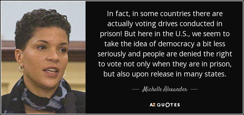In fact, in some countries there are actually voting drives conducted in prison! But here in the U.S., we seem to take the idea of democracy a bit less seriously and people are denied the right to vote not only when they are in prison, but also upon release in many states. - Michelle Alexander