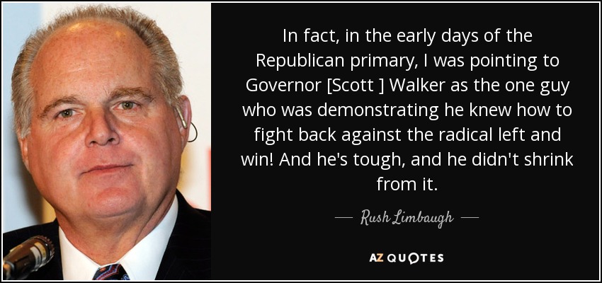 In fact, in the early days of the Republican primary, I was pointing to Governor [Scott ] Walker as the one guy who was demonstrating he knew how to fight back against the radical left and win! And he's tough, and he didn't shrink from it. - Rush Limbaugh