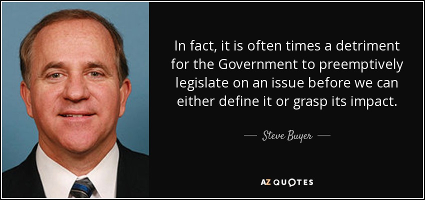 In fact, it is often times a detriment for the Government to preemptively legislate on an issue before we can either define it or grasp its impact. - Steve Buyer