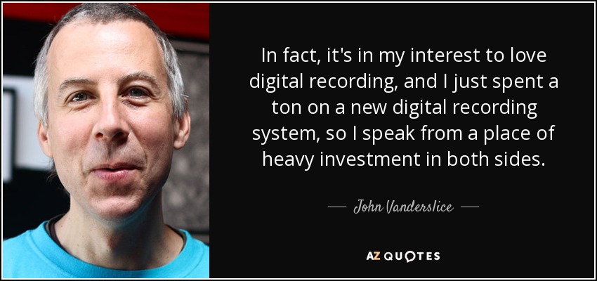 In fact, it's in my interest to love digital recording, and I just spent a ton on a new digital recording system, so I speak from a place of heavy investment in both sides. - John Vanderslice