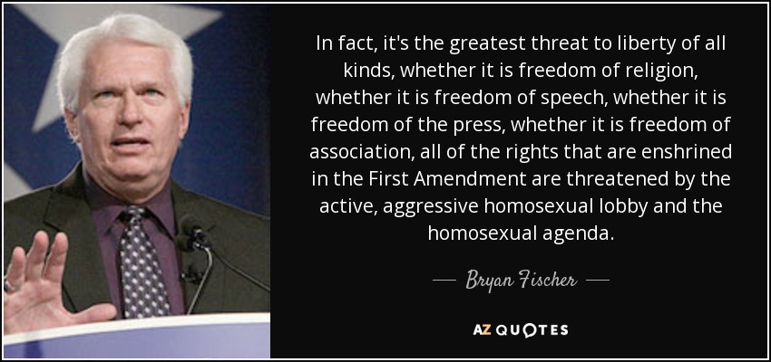 In fact, it's the greatest threat to liberty of all kinds, whether it is freedom of religion, whether it is freedom of speech, whether it is freedom of the press, whether it is freedom of association, all of the rights that are enshrined in the First Amendment are threatened by the active, aggressive homosexual lobby and the homosexual agenda. - Bryan Fischer