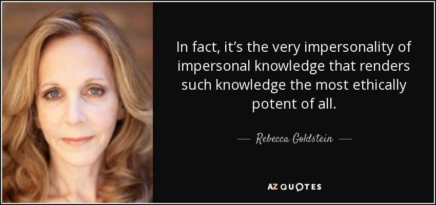 In fact, it’s the very impersonality of impersonal knowledge that renders such knowledge the most ethically potent of all. - Rebecca Goldstein