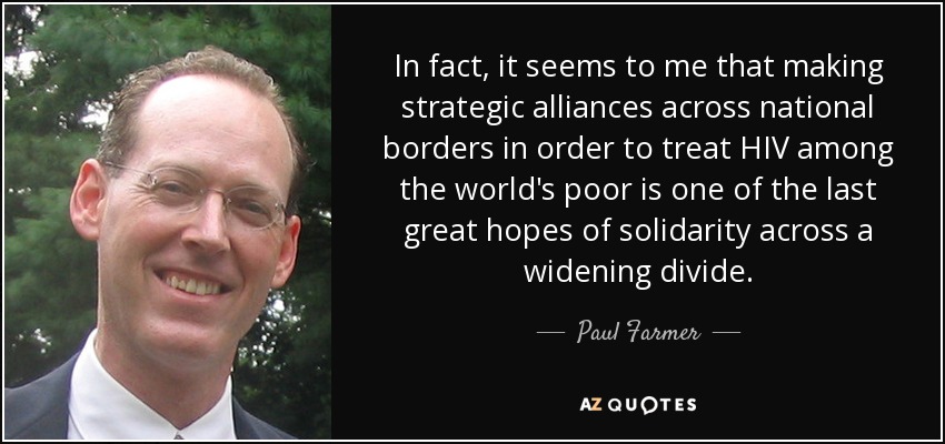 In fact, it seems to me that making strategic alliances across national borders in order to treat HIV among the world's poor is one of the last great hopes of solidarity across a widening divide. - Paul Farmer