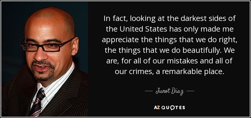 In fact, looking at the darkest sides of the United States has only made me appreciate the things that we do right, the things that we do beautifully. We are, for all of our mistakes and all of our crimes, a remarkable place. - Junot Diaz