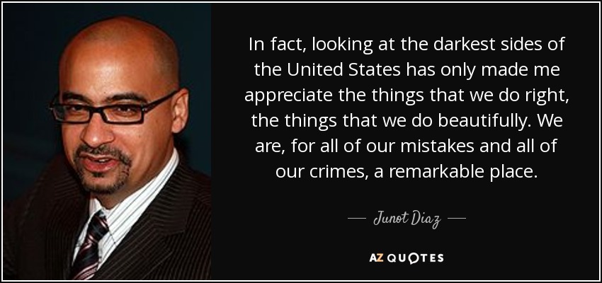In fact, looking at the darkest sides of the United States has only made me appreciate the things that we do right, the things that we do beautifully. We are, for all of our mistakes and all of our crimes, a remarkable place. - Junot Diaz