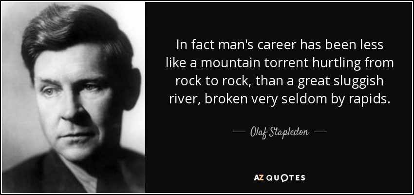 In fact man's career has been less like a mountain torrent hurtling from rock to rock, than a great sluggish river, broken very seldom by rapids. - Olaf Stapledon