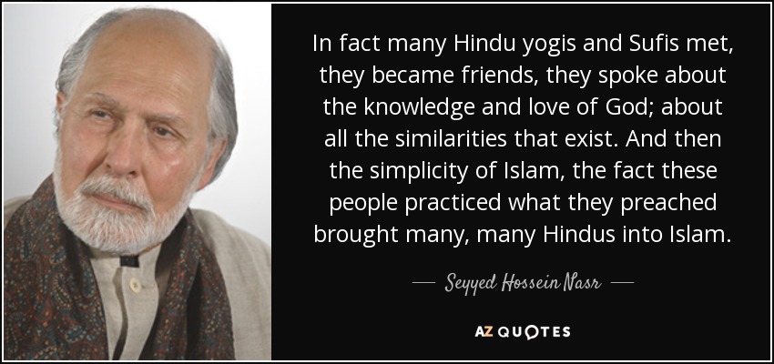 In fact many Hindu yogis and Sufis met, they became friends, they spoke about the knowledge and love of God; about all the similarities that exist. And then the simplicity of Islam, the fact these people practiced what they preached brought many, many Hindus into Islam. - Seyyed Hossein Nasr