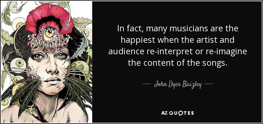 In fact, many musicians are the happiest when the artist and audience re-interpret or re-imagine the content of the songs. - John Dyer Baizley