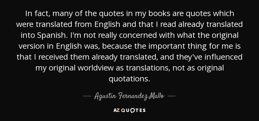 In fact, many of the quotes in my books are quotes which were translated from English and that I read already translated into Spanish. I'm not really concerned with what the original version in English was, because the important thing for me is that I received them already translated, and they've influenced my original worldview as translations, not as original quotations. - Agustin Fernandez Mallo