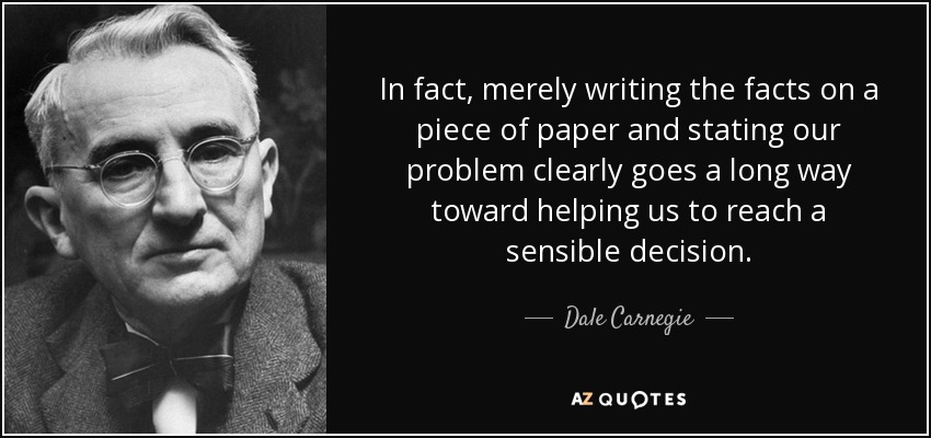 In fact, merely writing the facts on a piece of paper and stating our problem clearly goes a long way toward helping us to reach a sensible decision. - Dale Carnegie